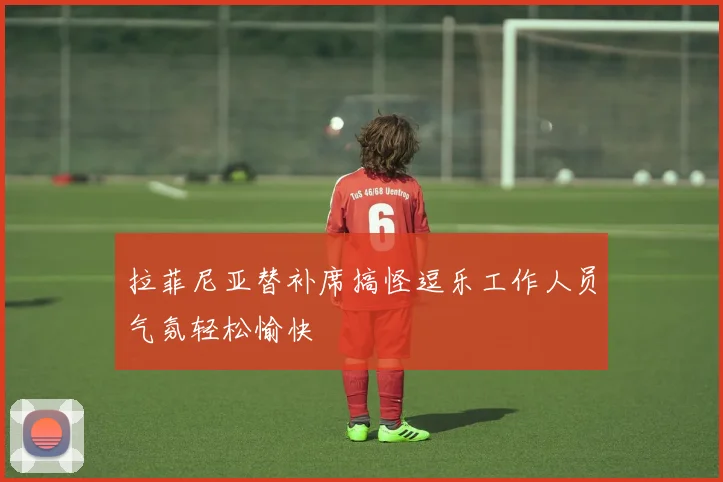 拉菲尼亚替补席搞怪逗乐工作人员气氛轻松愉快