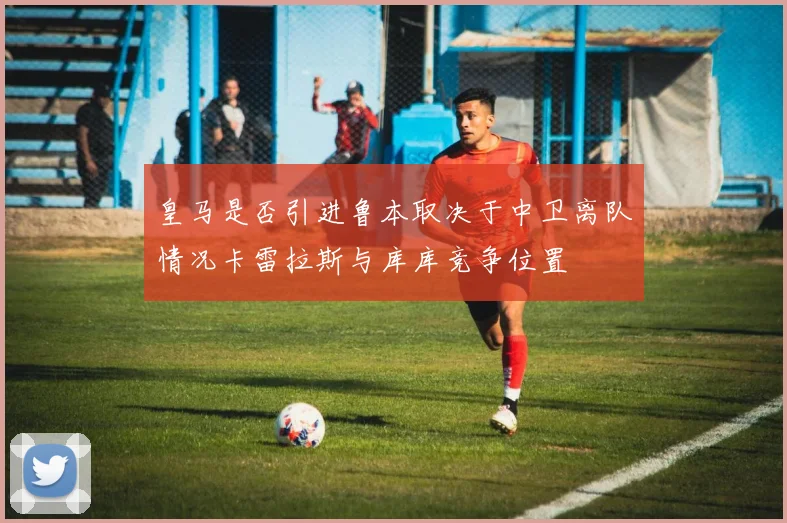 皇马是否引进鲁本取决于中卫离队情况卡雷拉斯与库库竞争位置