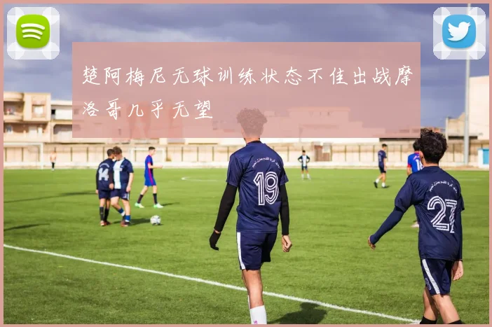 楚阿梅尼无球训练状态不佳出战摩洛哥几乎无望