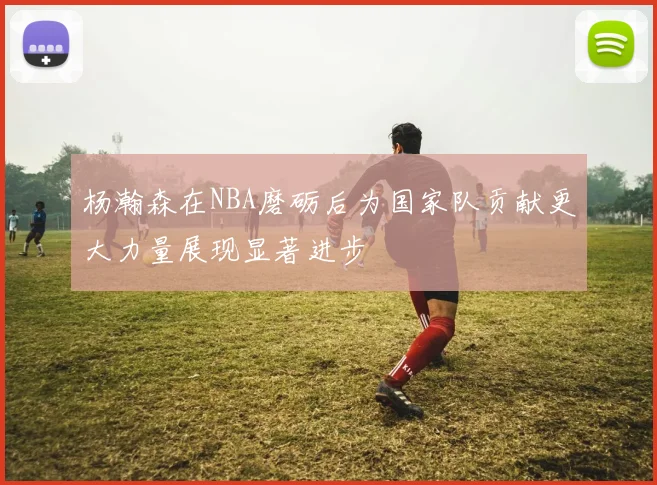 杨瀚森在NBA磨砺后为国家队贡献更大力量展现显著进步