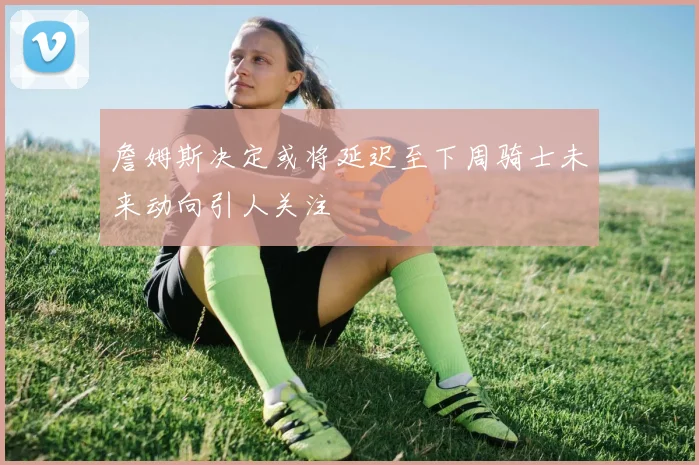 詹姆斯决定或将延迟至下周骑士未来动向引人关注