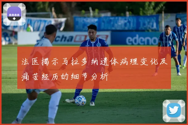 法医揭示马拉多纳遗体病理变化及痛苦经历的细节分析