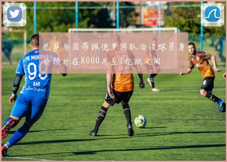 巴萨与若昂佩德罗团队洽谈球员身价预计在8000万至1亿欧之间