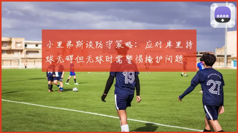 小里弗斯谈防守策略：应对库里持球无碍但无球时需警惕掩护问题