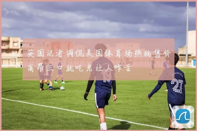 英国记者调侃美国体育场热狗售价高昂三口就吃光让人咋舌