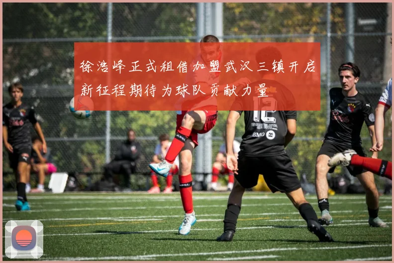 徐浩峰正式租借加盟武汉三镇开启新征程期待为球队贡献力量