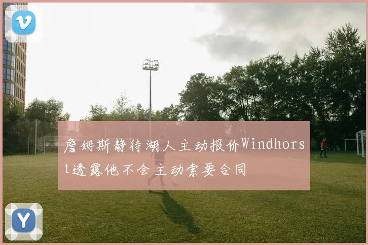 詹姆斯静待湖人主动报价Windhorst透露他不会主动索要合同