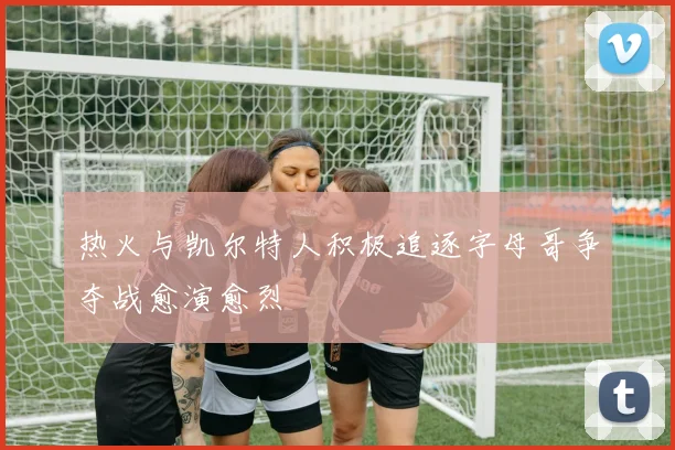 热火与凯尔特人积极追逐字母哥争夺战愈演愈烈
